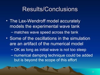 Results/Conclusions The Lax-Wendroff model accurately models the experimental wave tank matches wave speed across the tank Some of the oscillations in the simulation are an artifact of the numerical model OK as long as initial wave is not too steep numerical damping technique could be added but is beyond the scope of this effort 