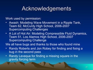 Acknowledgements Work used by permission: Awash: Modeling Wave Movement in a Ripple Tank, Team 62, McCurdy High School, 2006-2007 Supercomputing Challenges A Lot of Hot Air: Modeling Compressible Fluid Dynamics, Team 51, Los Alamos High School, 2006-2007 Supercomputing Challenge We all have bugs and thanks to those who found mine Randy Roberts and Jon Robey for finding and fixing a bug in the second pass Randy Leveque for finding a missing square in the gravity forcing term 