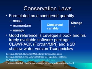 Conservation Laws Formulated as a conserved quantity mass momentum energy Good reference is Leveque’s book and his freely available software package CLAWPACK (Fortran/MPI) and a 2D shallow water version Tsunamiclaw Leveque, Randall, Numerical Methods for Conservation Laws Leveque, Randall, Finite Volume Methods for Hyperbolic Problems CLAWPACK  http://www.amath.washington.edu/~claw/ Tsunamiclaw http://www.math.utah.edu/~george/tsunamiclaw.html Conserved variable Change 