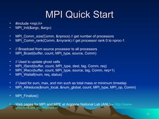 MPI Quick Start #include <mpi.h> MPI_Init(&argc, &argv) MPI_Comm_size(Comm, &nprocs) // get number of processors MPI_Comm_rank(Comm, &myrank) // get processor rank 0 to nproc-1 // Broadcast from source processor to all processors MPI_Bcast(buffer, count, MPI_type, source, Comm)  // Used to update ghost cells MPI_ISend(buffer, count, MPI_type, dest, tag, Comm, req) MPI_IRecv(buffer, count, MPI_type, source, tag, Comm, req+1) MPI_Waitall(num, req, status) // Used for sum, max, and min such as total mass or minimum timestep MPI_Allreduce(&num_local, &num_global, count, MPI_type, MPI_op, Comm) MPI_Finalize() Web pages for MPI and MPE at Argonne National Lab (ANL) --  http://www- unix.mcs.anl.gov/mpi/www / 
