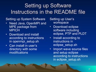 Setting up Software Instructions in the README file Setting up System Software Need Java, OpenMPI and MPE package from MPICH Download and install according to instructions in openmpi_setup.sh Can install in user’s directory with some modifications Setting up User’s workspace Download eclipse software including eclipse, PTP and PLDT Install according to instructions in eclipse_setup.sh Import wave source files and setup eclipse according to instructions in eclipse_setup.sh 