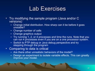 Lab Exercises Try modifying the sample program (Java and/or C versions) Change initial distribution. How sharp can it be before it goes unstable? Change number of cells Change graphics output Try running 1, 2, or 4 processes and time the runs. Note that you can run 4 processes even if you are on a one processor system. Switch to PTP debug or Java debug perspective and try stepping through the program Comparing to data is critical Are there other unrealistic behaviors of the model? Design an experiment to isolate variable effects. This can greatly improve your model. 