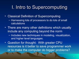 I. Intro to Supercomputing Classical Definition of Supercomputing Harnessing lots of processors to do lots of small calculations There are many other definitions which usually include any computing beyond the norm Includes new techniques in modeling, visualization, and higher level languages. Question for thought:  With greater CPU resources is it better to save programmer work or to make the computer do bigger problems? 