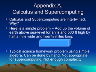 Appendix A. Calculus and Supercomputing Calculus and Supercomputing are intertwined. Why?  Here is a simple problem – Add up the volume of earth above sea-level for an island 500 ft high by half a mile wide and twenty miles long. Typical science homework problem using simple algebra. Can be done by hand. Not appropriate for supercomputing. Not enough complexity. 