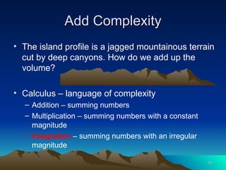 Add Complexity The island profile is a jagged mountainous terrain cut by deep canyons. How do we add up the volume? Calculus – language of complexity Addition – summing numbers Multiplication – summing numbers with a constant magnitude Integration  – summing numbers with an irregular magnitude 