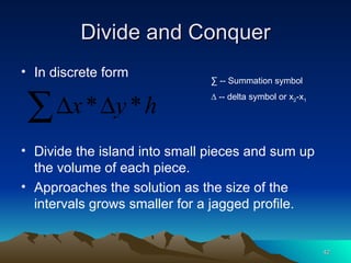 Divide and Conquer In discrete form Divide the island into small pieces and sum up the volume of each piece. Approaches the solution as the size of the intervals grows smaller for a jagged profile. ∑  -- Summation symbol ∆  -- delta symbol or x 2 -x 1 