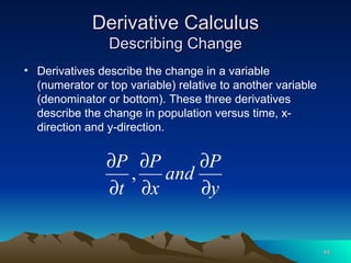 Derivative Calculus Describing Change Derivatives describe the change in a variable (numerator or top variable) relative to another variable (denominator or bottom). These three derivatives describe the change in population versus time, x-direction and y-direction. 