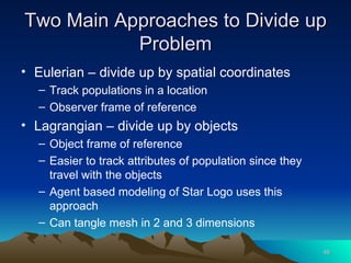 Two Main Approaches to Divide up Problem Eulerian – divide up by spatial coordinates Track populations in a location Observer frame of reference Lagrangian – divide up by objects Object frame of reference Easier to track attributes of population since they travel with the objects Agent based modeling of Star Logo uses this approach Can tangle mesh in 2 and 3 dimensions 