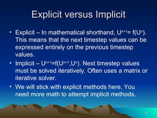 Explicit versus Implicit Explicit – In mathematical shorthand, U n+1 = f(U n ). This means that the next timestep values can be expressed entirely on the previous timestep values. Implicit – U n+1 =f(U n+1 ,U n ). Next timestep values must be solved iteratively. Often uses a matrix or iterative solver. We will stick with explicit methods here. You need more math to attempt implicit methods.  