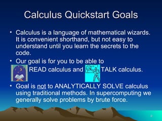 Calculus Quickstart Goals Calculus is a language of mathematical wizards. It is convenient shorthand, but not easy to understand until you learn the secrets to the code. Our goal is for you to be able to  READ calculus and  TALK calculus. Goal is  not  to ANALYTICALLY SOLVE calculus using traditional methods. In supercomputing we generally solve problems by brute force. 