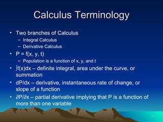 Calculus Terminology Two branches of Calculus  Integral Calculus Derivative Calculus P = f(x, y, t) Population is a function of x, y, and t ∫ f(x)dx – definite integral, area under the curve, or summation dP/dx – derivative, instantaneous rate of change, or slope of a function ∂ P/∂x – partial derivative implying that P is a function of more than one variable 