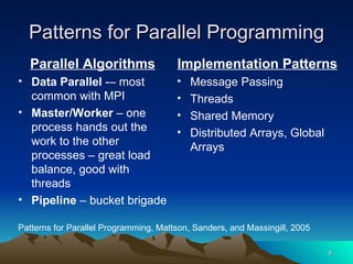 Parallel Algorithms Data Parallel  -– most common with MPI Master/Worker  – one process hands out the work to the other processes – great load balance, good with threads Pipeline  – bucket brigade Implementation Patterns Message Passing Threads Shared Memory Distributed Arrays, Global Arrays Patterns for Parallel Programming Patterns for Parallel Programming, Mattson, Sanders, and Massingill, 2005 