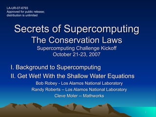 Secrets of Supercomputing The Conservation Laws Supercomputing Challenge Kickoff October 21-23, 2007 I. Background to Supercomputing II. Get Wet! With the Shallow Water Equations Bob Robey - Los Alamos National Laboratory Randy Roberts – Los Alamos National Laboratory Cleve Moler -- Mathworks LA-UR-07-6793 Approved for public release; distribution is unlimited 