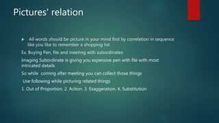 Pictures' relation
 All words should be picture in your mind first by correlation in sequence
like you like to remember a shopping list
Ex. Buying Pen, file and meeting with subordinates
Imaging Subordinate is giving you expensive pen with file with most
intricated details
So while coming after meeting you can collect those things
Use following while picturing related things
1. Out of Proportion. 2. Action. 3. Exaggeration. 4. Substitution
 