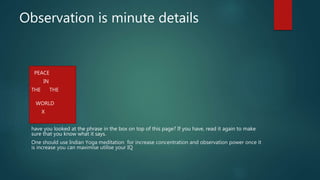 Observation is minute details
PEACE
IN
THE THE
WORLD
X
have you looked at the phrase in the box on top of this page? If you have, read it again to make
sure that you know what it says.
One should use Indian Yoga meditation for increase concentration and observation power once it
is increase you can maximise utilise your IQ
 