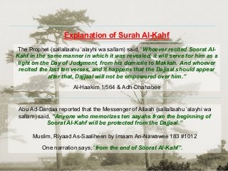Abu Ad-Dardaa reported that the Messenger of Allaah (sallallaahu ‘alayhi wa
sallam) said, “Anyone who memorizes ten aayahs from the beginning of
Soorat Al-Kahf will be protected from the Dajjaal.”
Muslim, Riyaad As-Saaliheen by Imaam An-Nawawee 183 #1012
One narration says, “from the end of Soorat Al-Kahf”.
The Prophet (sallallaahu ‘alayhi wa sallam) said, “Whoever recited Soorat Al-
Kahf in the same manner in which it was revealed, it will serve for him as a
light on the Day of Judgment, from his domicile to Makkah. And whoever
recited the last ten verses, and it happens that the Dajjaal should appear
after that, Dajjaal will not be empowered over him.”
Al-Haakim 1/564 & Adh-Dhahabee
Explanation of Surah Al-Kahf
 