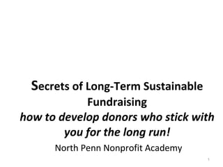 S ecrets of Long-Term Sustainable Fundraising how to develop donors who stick with you for the long run!   North Penn Nonprofit Academy October 18-19, 2010  