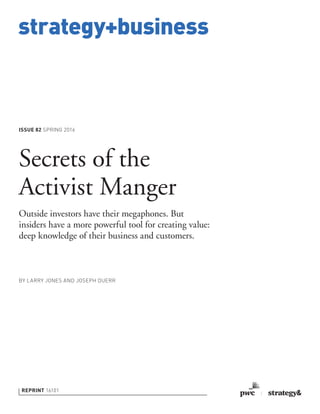 strategy+business
ISSUE 82 SPRING 2016
REPRINT 16101
BY LARRY JONES AND JOSEPH DUERR
Secrets of the
Activist Manger
Outside investors have their megaphones. But
insiders have a more powerful tool for creating value:
deep knowledge of their business and customers.
 