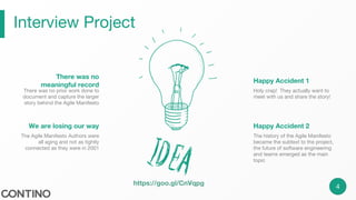 Interview Project
4
Holy crap! They actually want to
meet with us and share the story!
Happy Accident 1
The history of the Agile Manifesto
became the subtext to the project,
the future of software engineering
and teams emerged as the main
topic
Happy Accident 2
There was no prior work done to
document and capture the larger
story behind the Agile Manifesto
There was no
meaningful record
The Agile Manifesto Authors were
all aging and not as tightly
connected as they were in 2001
We are losing our way
https://goo.gl/CnVqpg
 