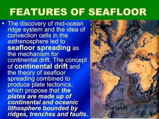 FEATURES OF SEAFLOORFEATURES OF SEAFLOOR
§§ The discovery of mid-oceanThe discovery of mid-ocean
ridge system and the idea ofridge system and the idea of
convection cells in theconvection cells in the
asthenosphere led toasthenosphere led to
seafloor spreadingseafloor spreading asas
the mechanism forthe mechanism for
continental drift. The conceptcontinental drift. The concept
ofof continental driftcontinental drift andand
the theory of seafloorthe theory of seafloor
spreading combined tospreading combined to
produce plate tectonics,produce plate tectonics,
which propose thatwhich propose that thethe
plates are made up ofplates are made up of
continental and oceaniccontinental and oceanic
lithosphere bounded bylithosphere bounded by
ridges, trenches and faults.ridges, trenches and faults.
 