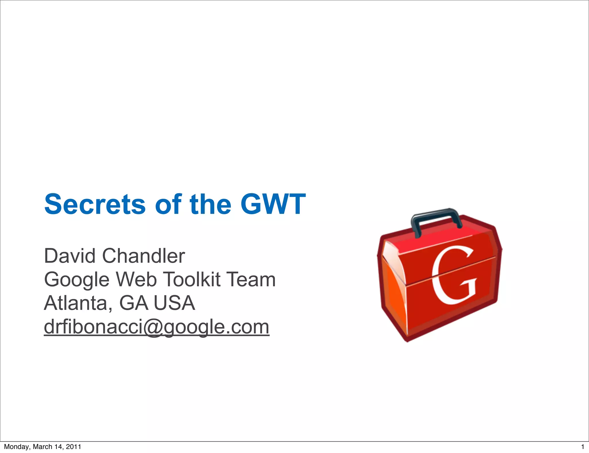 Secrets of the GWT
           David Chandler
           Google Web Toolkit Team
           Atlanta, GA USA
           drfibonacci@google.com




Monday, March 14, 2011               1
 