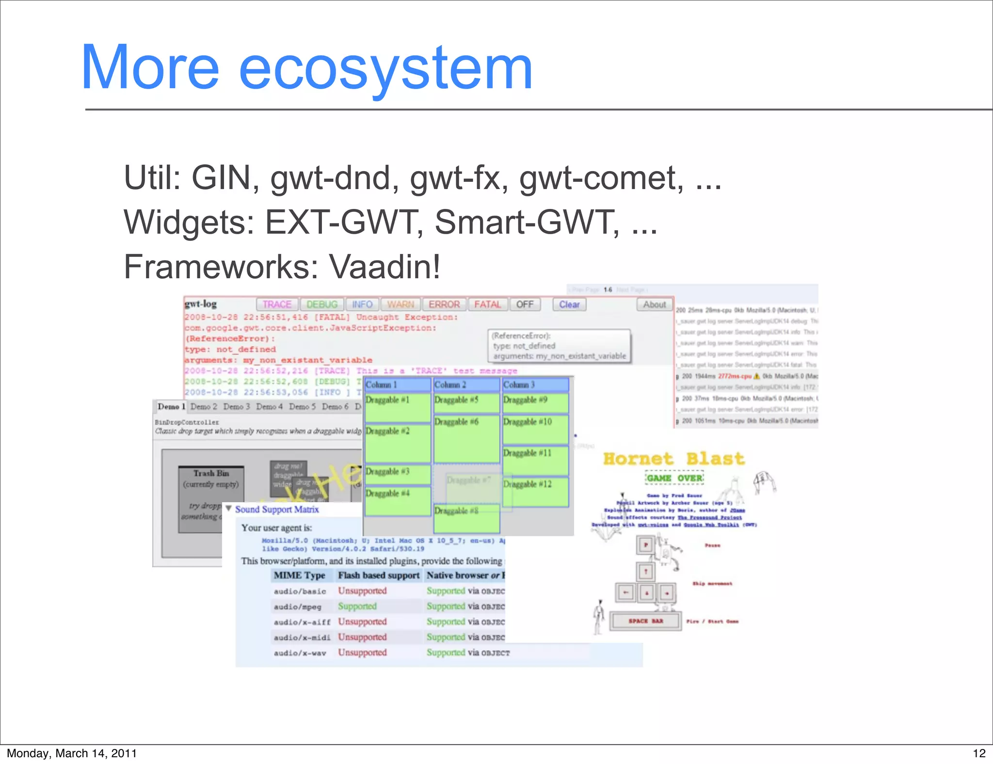 More ecosystem
                   Util: GIN, gwt-dnd, gwt-fx, gwt-comet, ...
                   Widgets: EXT-GWT, Smart-GWT, ...
                   Frameworks: Vaadin!




Monday, March 14, 2011                                          12
 