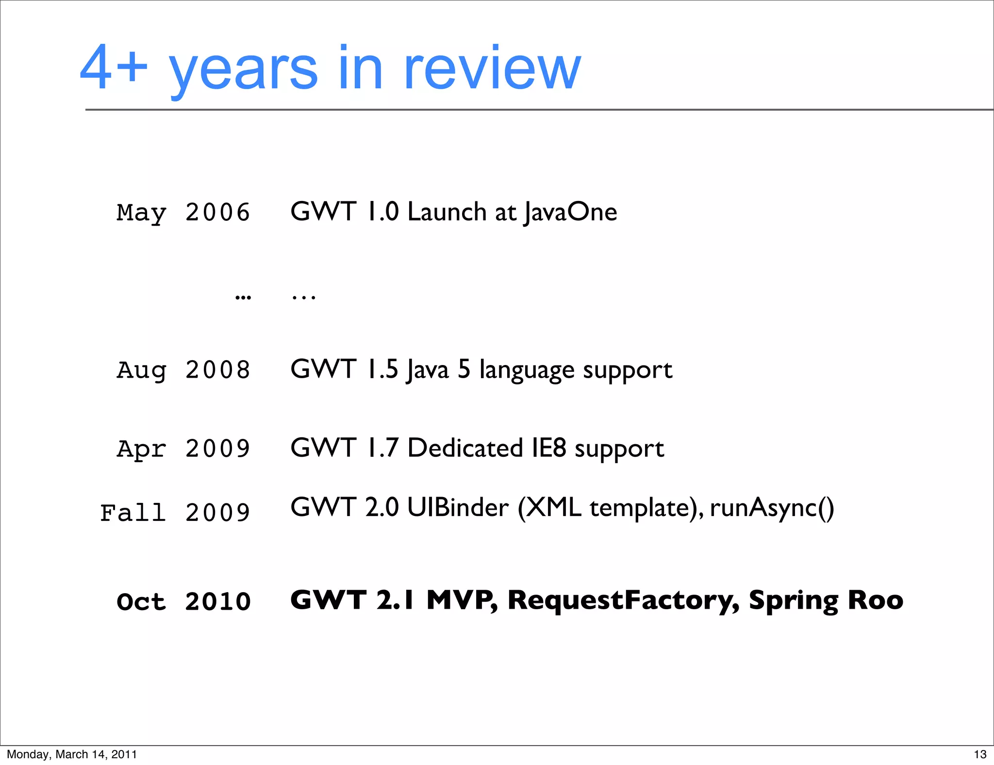 4+ years in review

                  May 2006   GWT 1.0 Launch at JavaOne

                         …   …

                  Aug 2008   GWT 1.5 Java 5 language support

                  Apr 2009   GWT 1.7 Dedicated IE8 support

               Fall 2009     GWT 2.0 UIBinder (XML template), runAsync()


                  Oct 2010   GWT 2.1 MVP, RequestFactory, Spring Roo



                                             13
Monday, March 14, 2011                                                     13
 