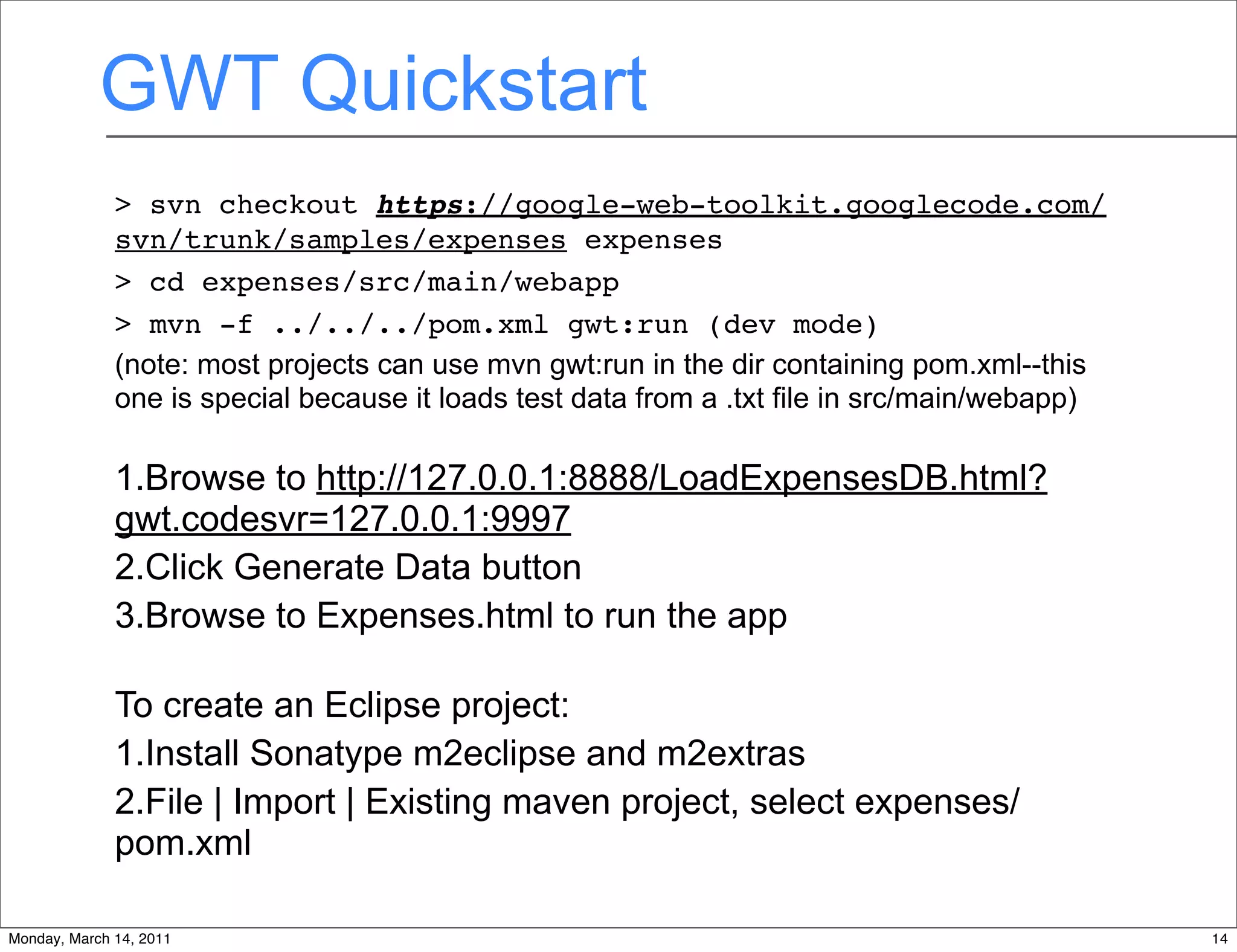 GWT Quickstart
              > svn checkout https://google-web-toolkit.googlecode.com/
              svn/trunk/samples/expenses expenses
              > cd expenses/src/main/webapp
              > mvn -f ../../../pom.xml gwt:run (dev mode)
              (note: most projects can use mvn gwt:run in the dir containing pom.xml--this
              one is special because it loads test data from a .txt file in src/main/webapp)

              1.Browse to http://127.0.0.1:8888/LoadExpensesDB.html?
              gwt.codesvr=127.0.0.1:9997
              2.Click Generate Data button
              3.Browse to Expenses.html to run the app

              To create an Eclipse project:
              1.Install Sonatype m2eclipse and m2extras
              2.File | Import | Existing maven project, select expenses/
              pom.xml

Monday, March 14, 2011                                                                         14
 