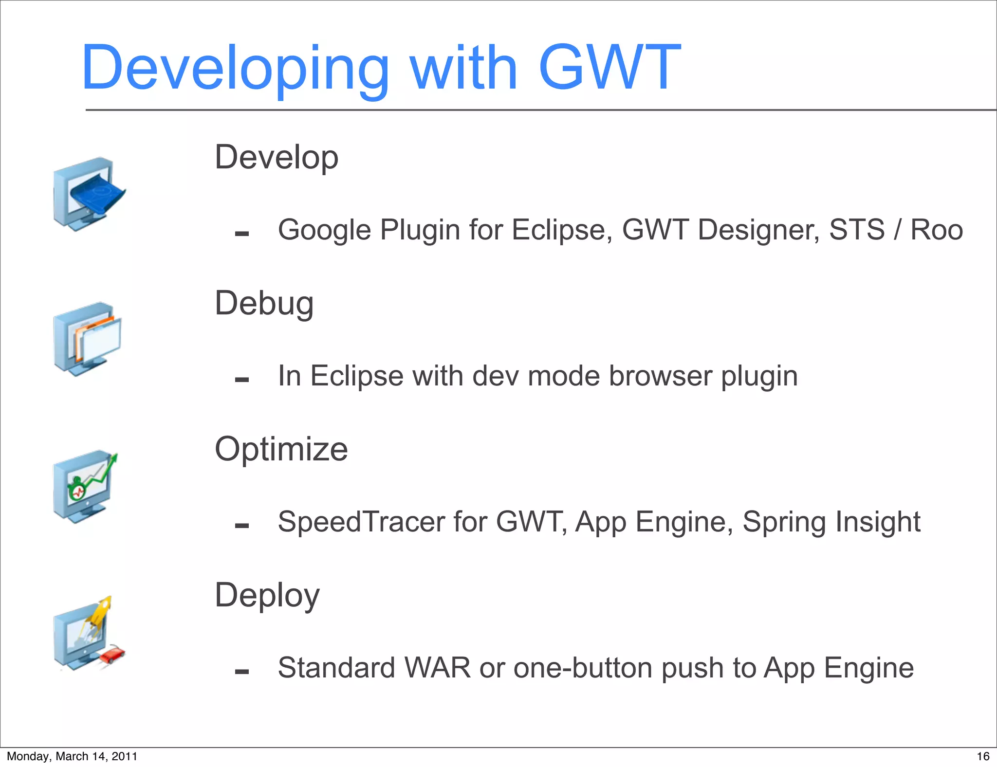 Developing with GWT
                         Develop

                          -   Google Plugin for Eclipse, GWT Designer, STS / Roo

                         Debug

                          -   In Eclipse with dev mode browser plugin

                         Optimize

                          -   SpeedTracer for GWT, App Engine, Spring Insight

                         Deploy

                          -   Standard WAR or one-button push to App Engine

Monday, March 14, 2011                                                             16
 