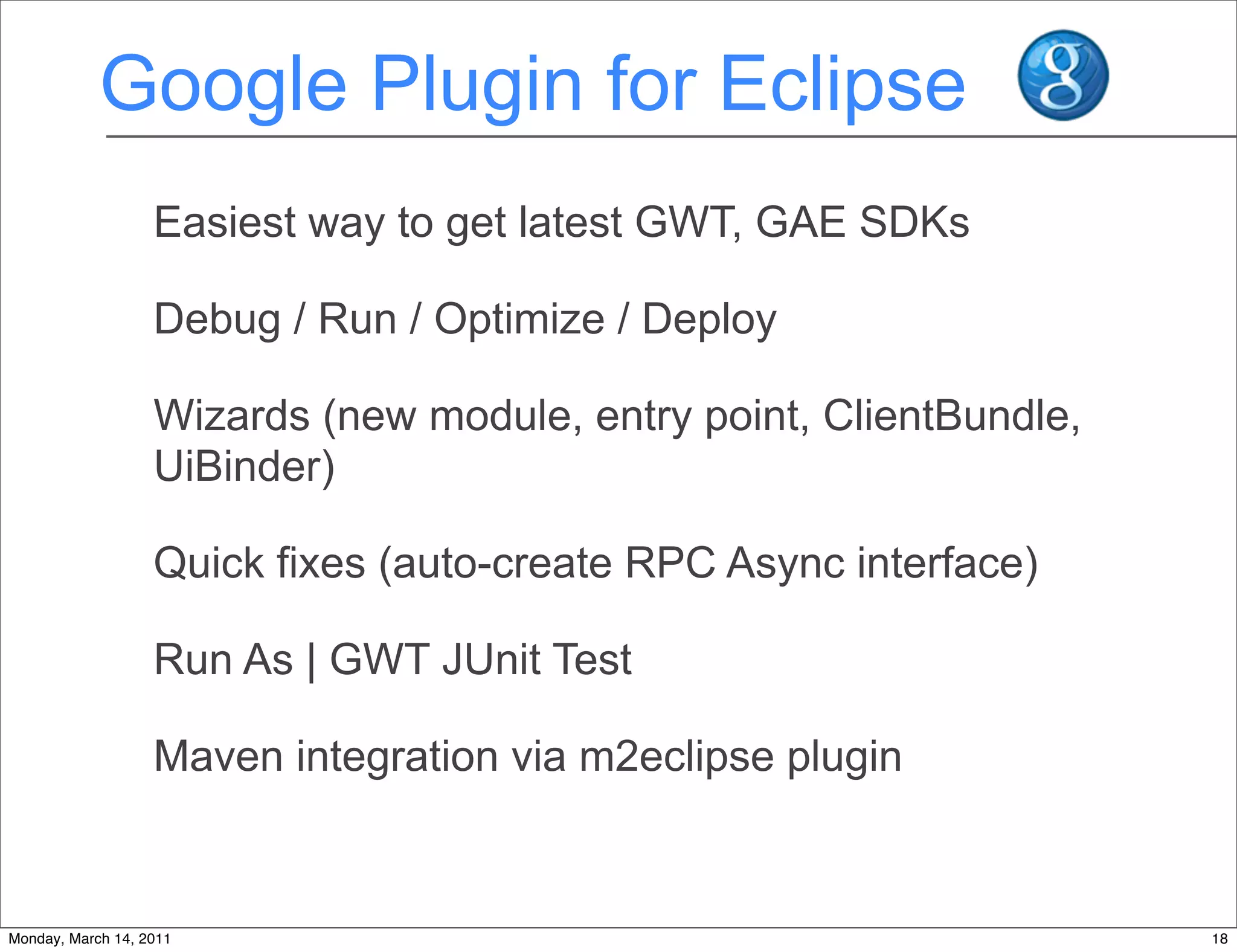 Google Plugin for Eclipse
                   Easiest way to get latest GWT, GAE SDKs

                   Debug / Run / Optimize / Deploy

                   Wizards (new module, entry point, ClientBundle,
                   UiBinder)

                   Quick fixes (auto-create RPC Async interface)

                   Run As | GWT JUnit Test

                   Maven integration via m2eclipse plugin


Monday, March 14, 2011                                               18
 