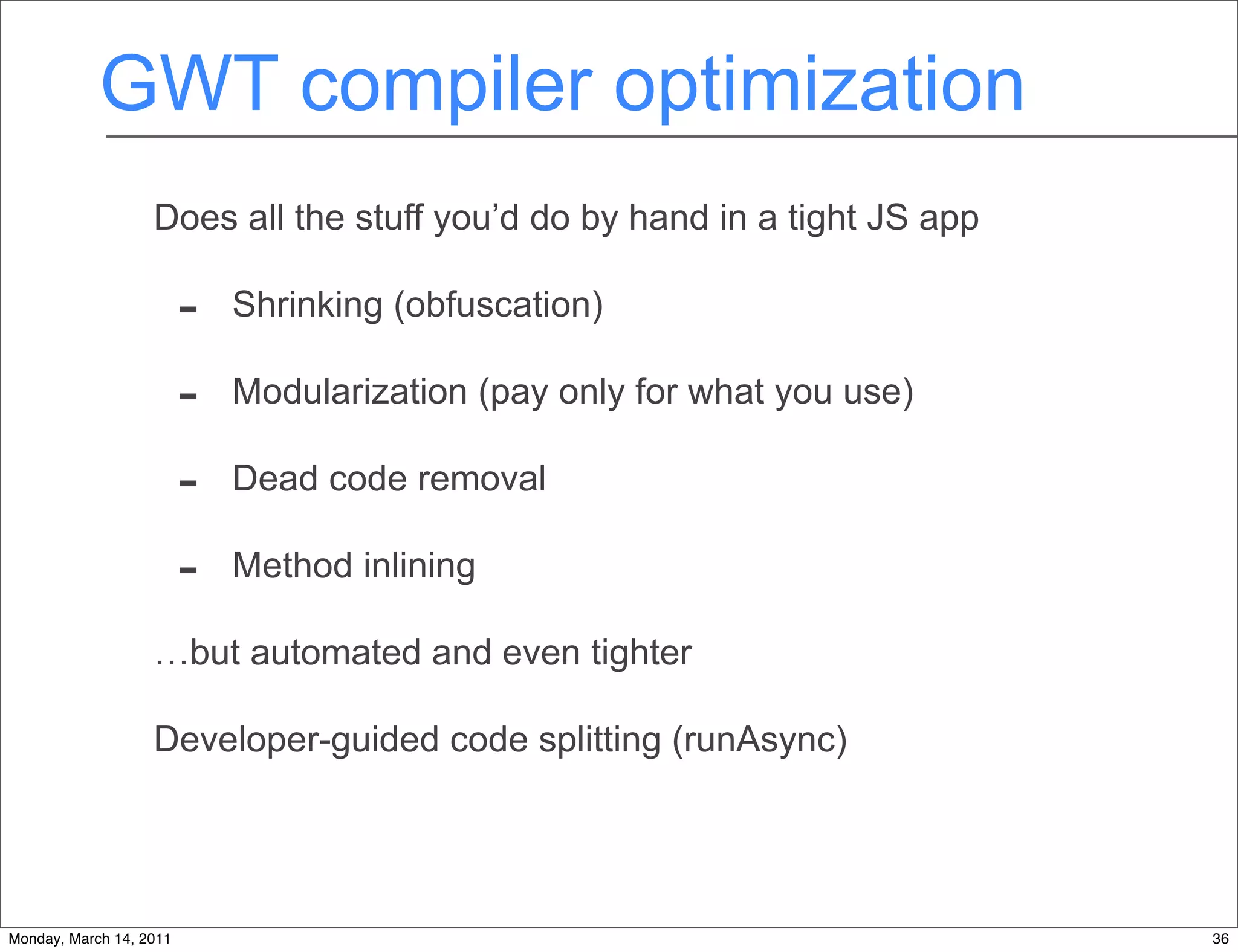 GWT compiler optimization
                   Does all the stuff you’d do by hand in a tight JS app

                         -   Shrinking (obfuscation)

                         -   Modularization (pay only for what you use)

                         -   Dead code removal

                         -   Method inlining

                   …but automated and even tighter

                   Developer-guided code splitting (runAsync)




Monday, March 14, 2011                                                     36
 
