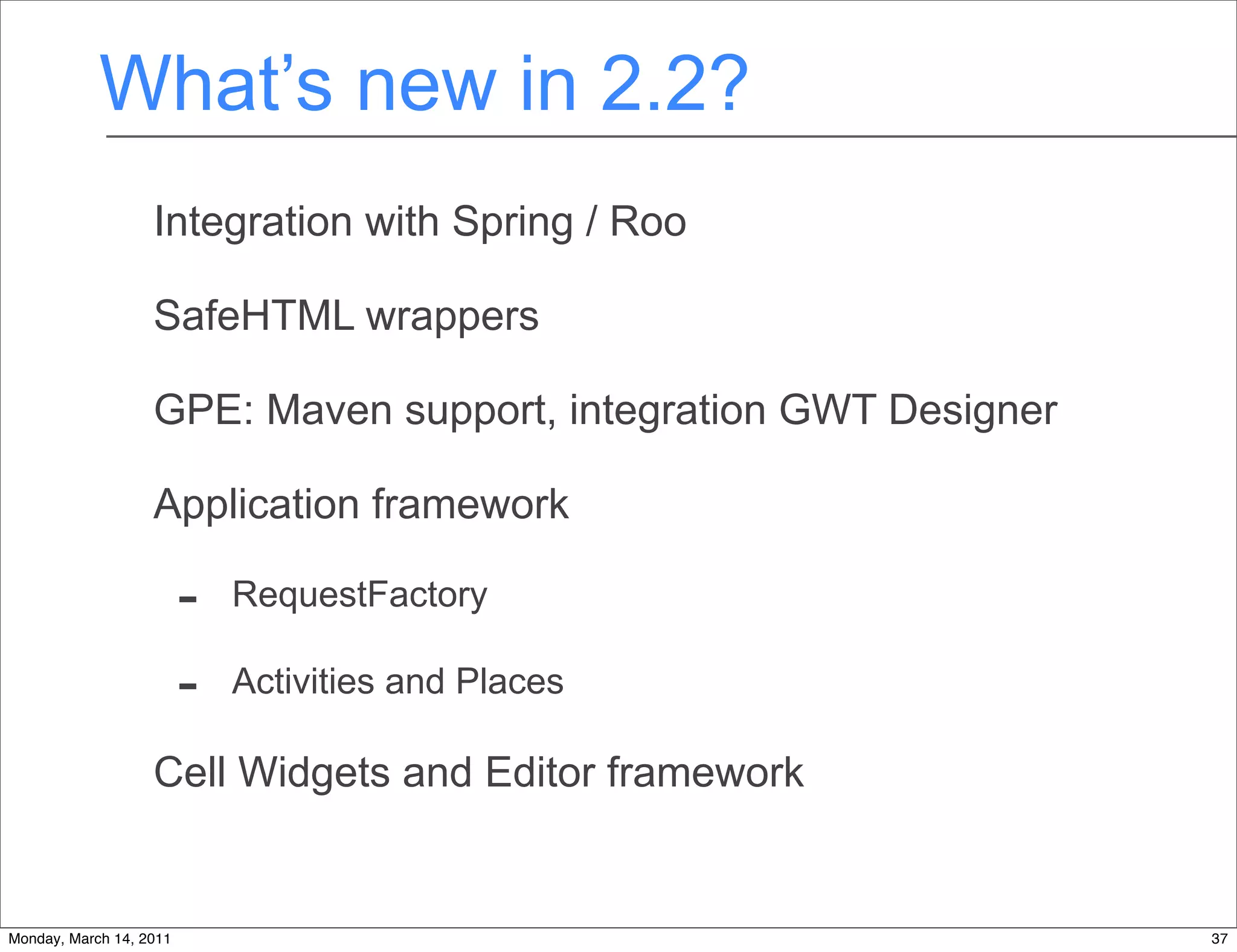 What’s new in 2.2?
                   Integration with Spring / Roo

                   SafeHTML wrappers

                   GPE: Maven support, integration GWT Designer

                   Application framework

                         -   RequestFactory

                         -   Activities and Places

                   Cell Widgets and Editor framework


Monday, March 14, 2011                                            37
 
