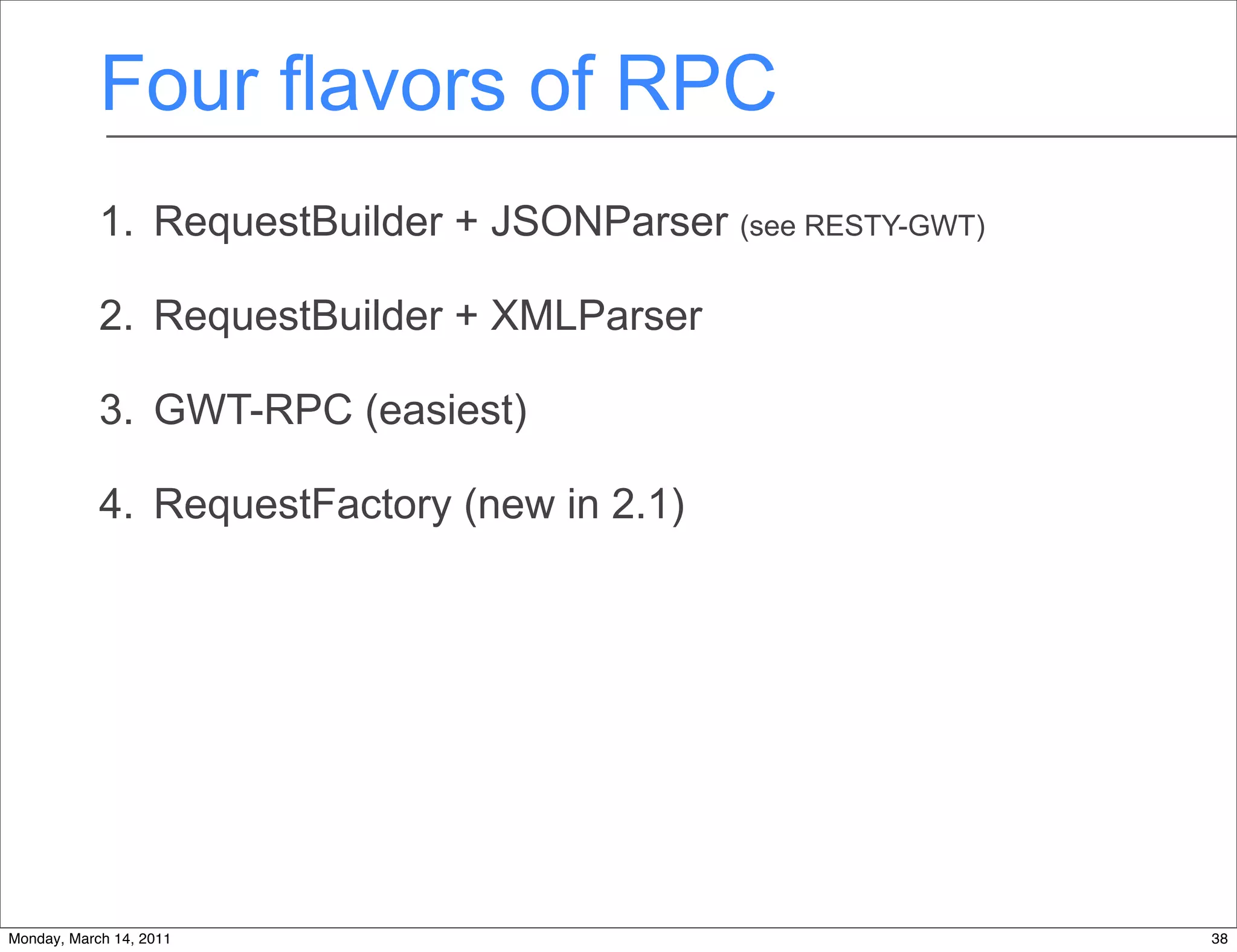Four flavors of RPC
            1. RequestBuilder + JSONParser (see RESTY-GWT)

            2. RequestBuilder + XMLParser

            3. GWT-RPC (easiest)

            4. RequestFactory (new in 2.1)




Monday, March 14, 2011                                       38
 