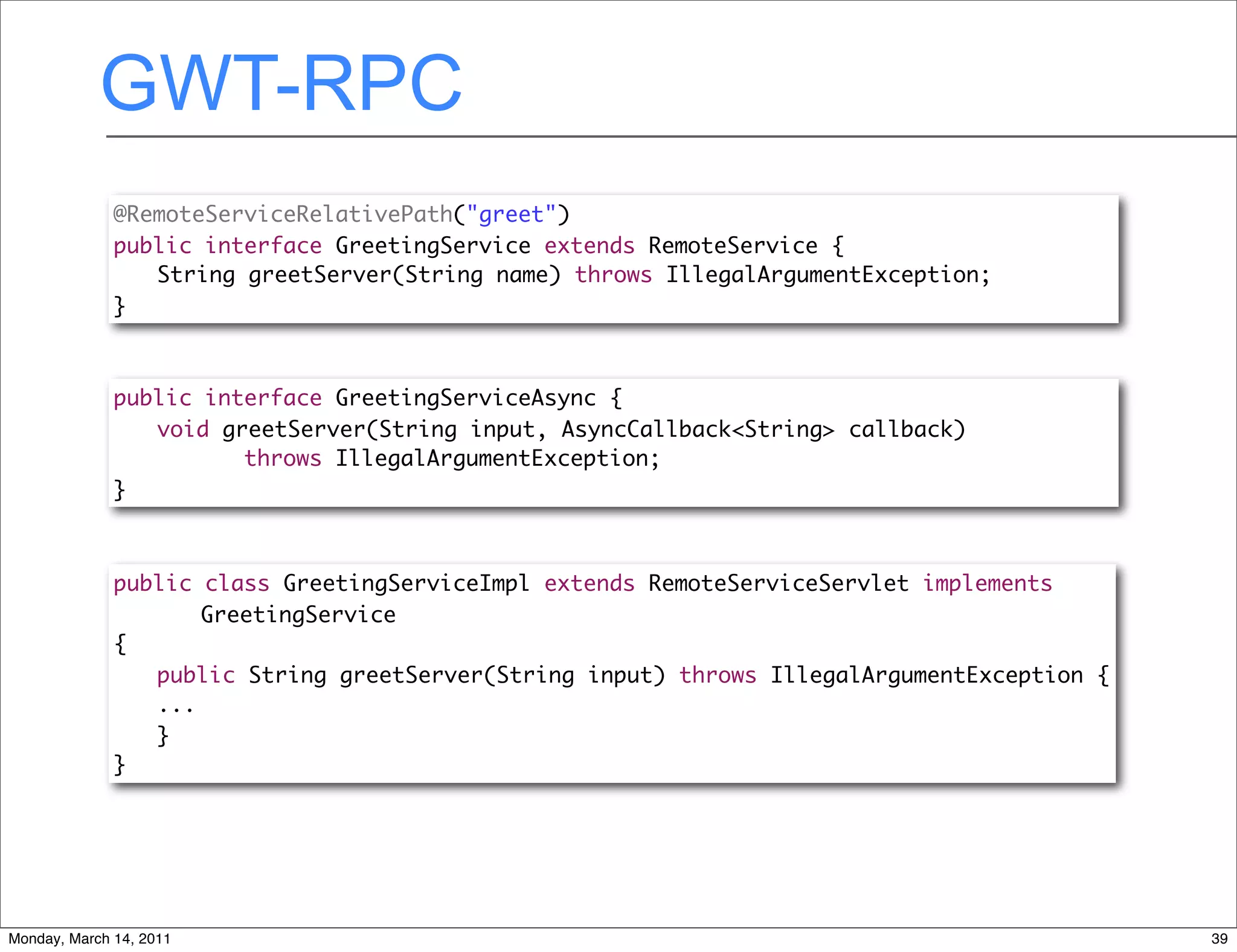 GWT-RPC
              @RemoteServiceRelativePath("greet")
              public interface GreetingService extends RemoteService {
              	 String greetServer(String name) throws IllegalArgumentException;
              }



              public interface GreetingServiceAsync {
              	 void greetServer(String input, AsyncCallback<String> callback)
              	 	 	 throws IllegalArgumentException;
              }



              public class GreetingServiceImpl extends RemoteServiceServlet implements
              	 	 GreetingService
              {
              	 public String greetServer(String input) throws IllegalArgumentException {
              	 ...
                 }
              }




Monday, March 14, 2011                                                                      39
 