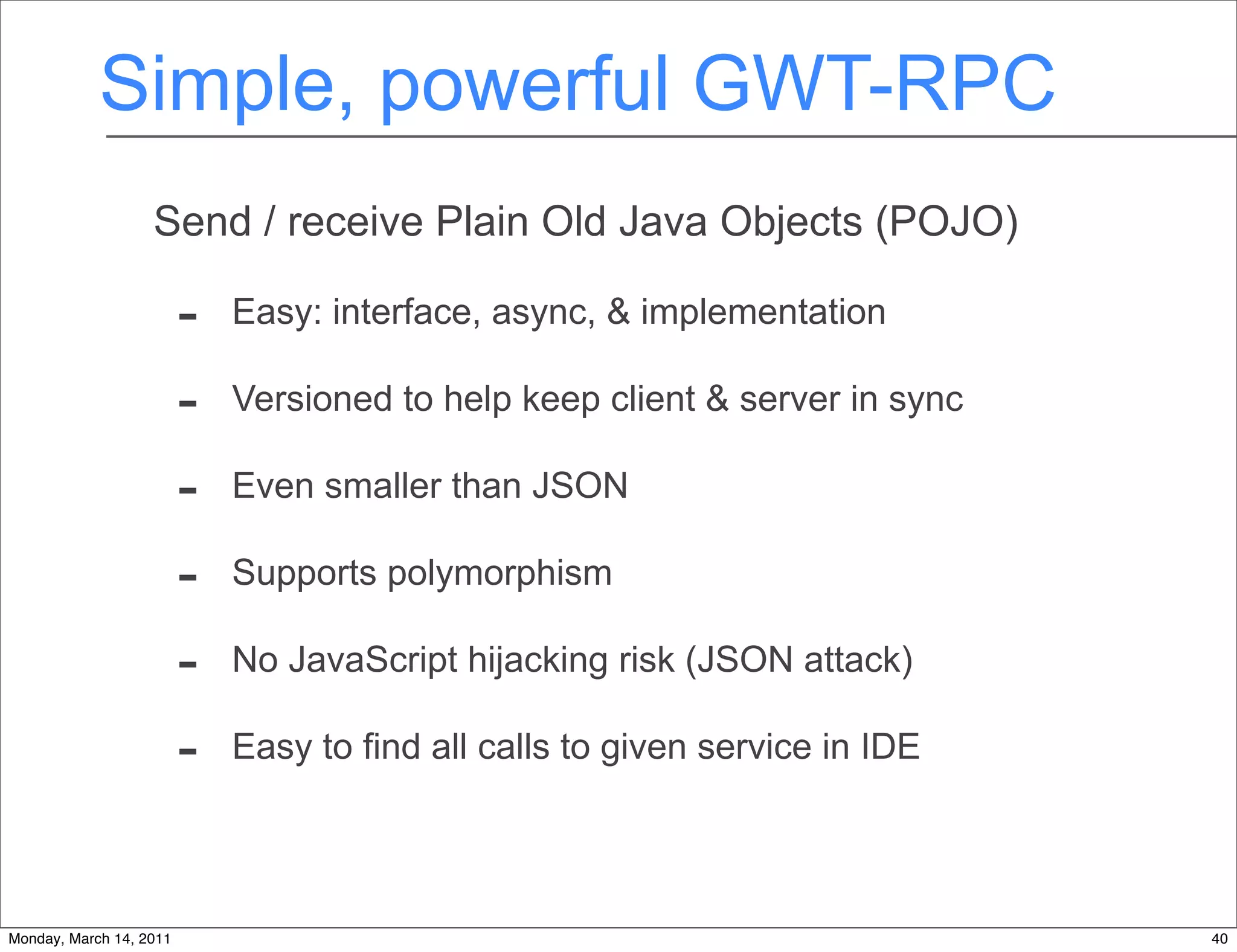 Simple, powerful GWT-RPC
                   Send / receive Plain Old Java Objects (POJO)

                         -   Easy: interface, async, & implementation

                         -   Versioned to help keep client & server in sync

                         -   Even smaller than JSON

                         -   Supports polymorphism

                         -   No JavaScript hijacking risk (JSON attack)

                         -   Easy to find all calls to given service in IDE




Monday, March 14, 2011                                                        40
 