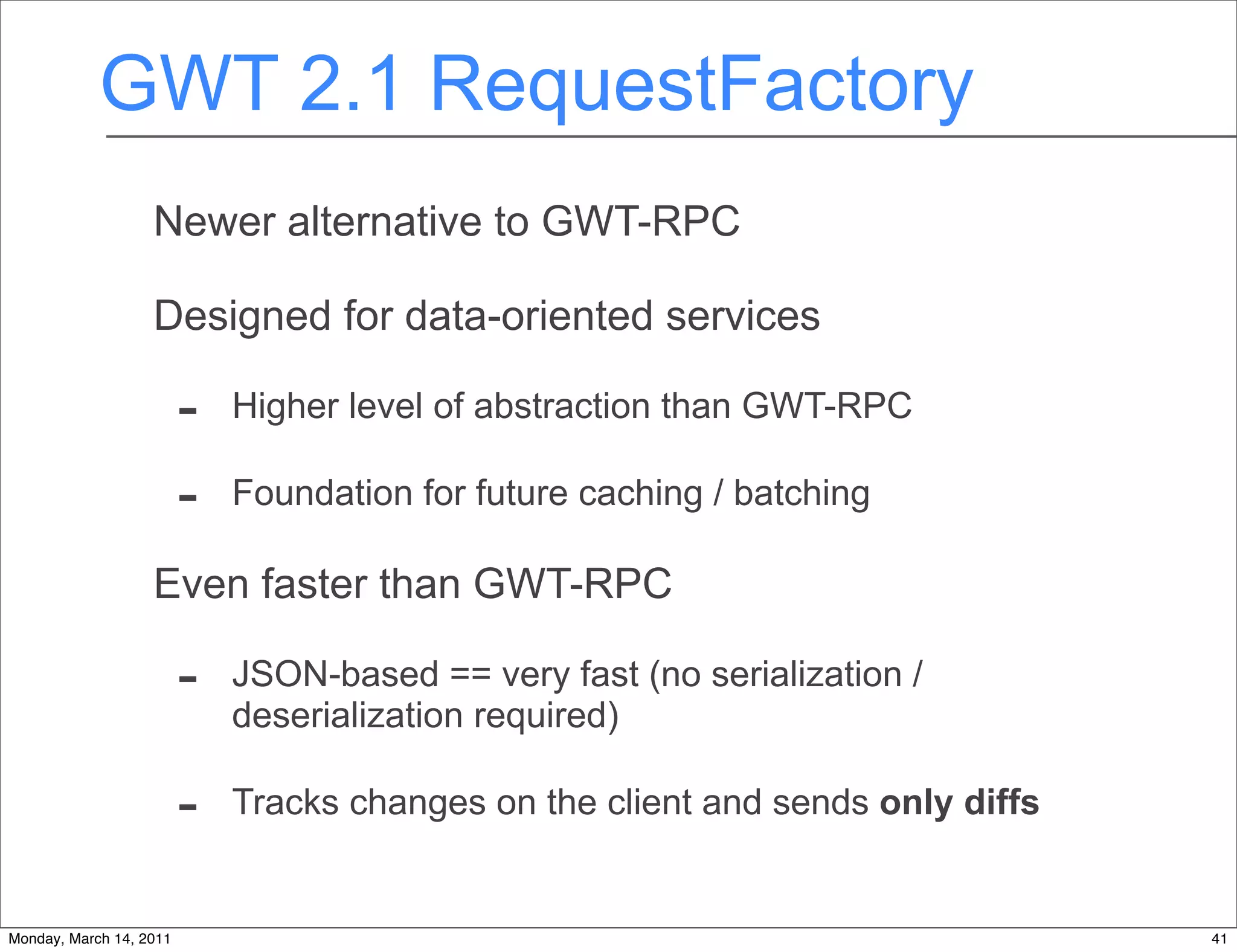 GWT 2.1 RequestFactory
                   Newer alternative to GWT-RPC

                   Designed for data-oriented services

                         -   Higher level of abstraction than GWT-RPC

                         -   Foundation for future caching / batching

                   Even faster than GWT-RPC

                         -   JSON-based == very fast (no serialization /
                             deserialization required)

                         -   Tracks changes on the client and sends only diffs


Monday, March 14, 2011                                                           41
 