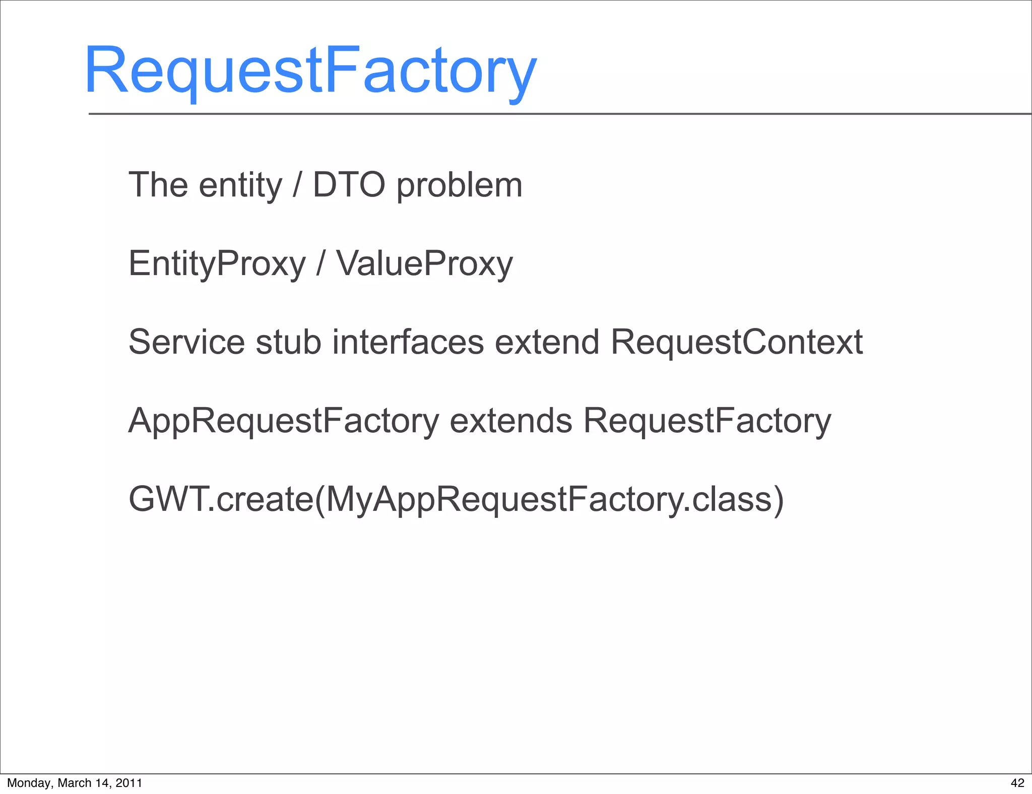 RequestFactory
                   The entity / DTO problem

                   EntityProxy / ValueProxy

                   Service stub interfaces extend RequestContext

                   AppRequestFactory extends RequestFactory

                   GWT.create(MyAppRequestFactory.class)




Monday, March 14, 2011                                             42
 