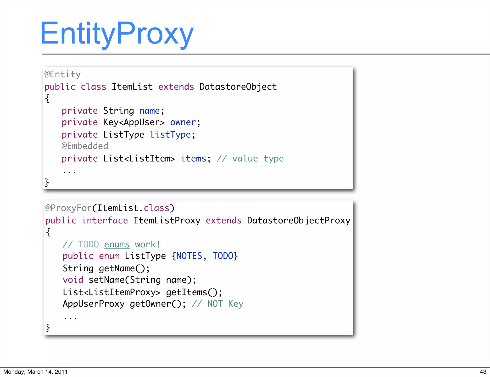 EntityProxy
              @Entity
              public class ItemList extends DatastoreObject
              {
              	 private String name;
              	 private Key<AppUser> owner;
              	 private ListType listType;
              	 @Embedded
              	 private List<ListItem> items; // value type
                 ...
              }

              @ProxyFor(ItemList.class)
              public interface ItemListProxy extends DatastoreObjectProxy
              {
              	 // TODO enums work!
              	 public enum ListType {NOTES, TODO}
              	 String getName();
              	 void setName(String name);
              	 List<ListItemProxy> getItems();
                 AppUserProxy getOwner(); // NOT Key
                 ...
              }




Monday, March 14, 2011                                                      43
 