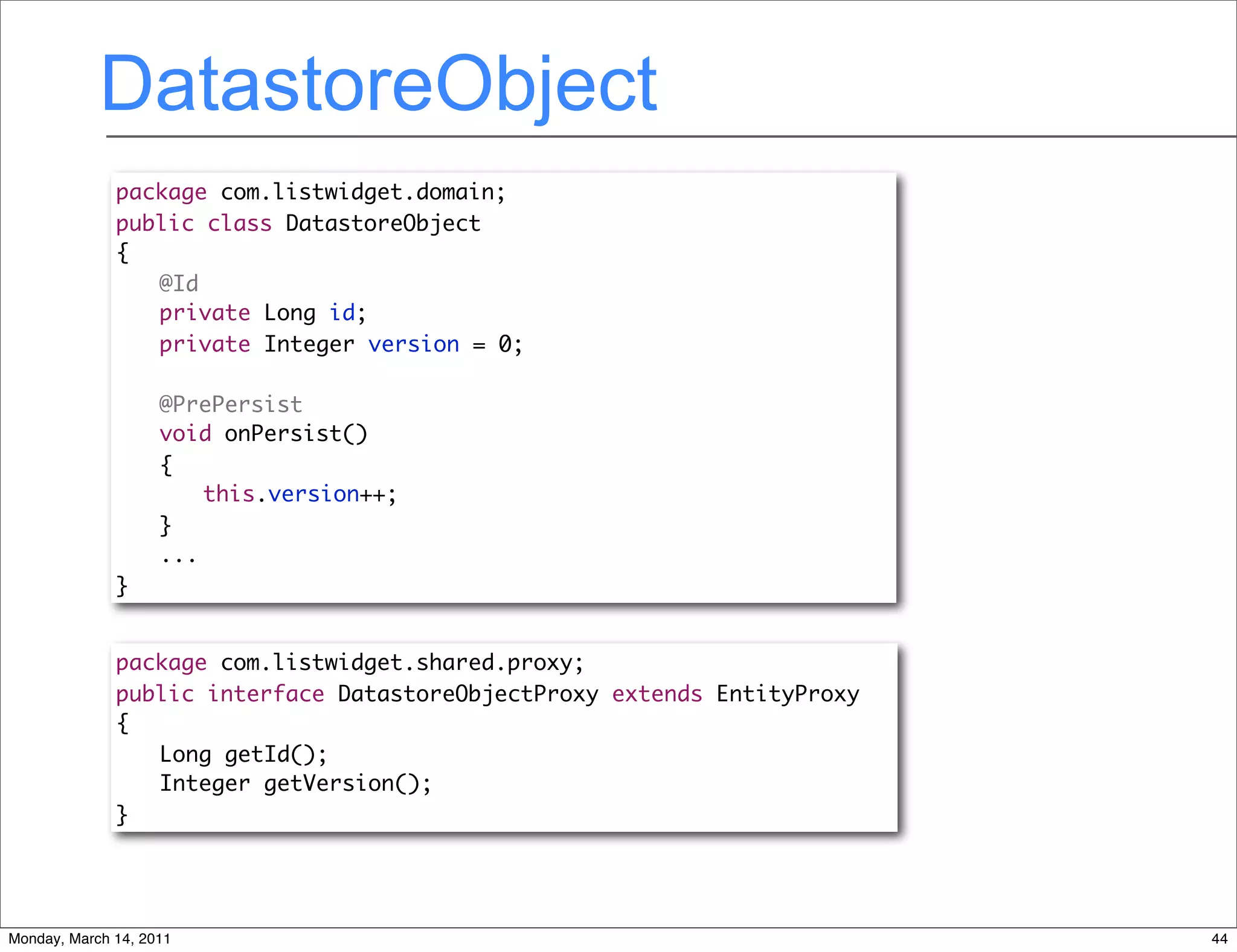 DatastoreObject
              package com.listwidget.domain;
              public class DatastoreObject
              {
              	 @Id
              	 private Long id;
              	 private Integer version = 0;
              	
              	 @PrePersist
              	 void onPersist()
              	 {
              	 	 this.version++;
              	 }
                 ...
              }


              package com.listwidget.shared.proxy;
              public interface DatastoreObjectProxy extends EntityProxy
              {
              	 Long getId();
              	 Integer getVersion();
              }




Monday, March 14, 2011                                                    44
 