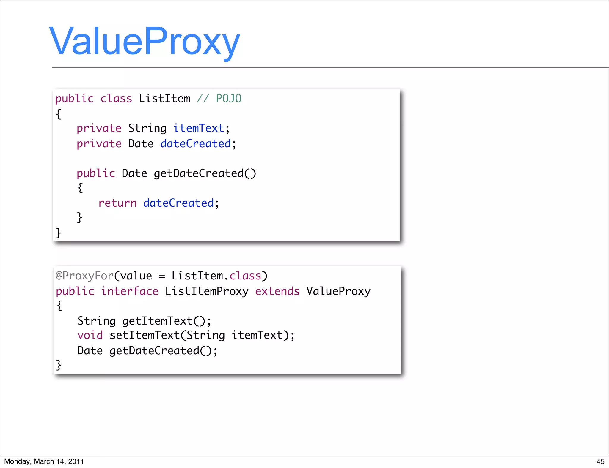 ValueProxy
              public class ListItem // POJO
              {
              	 private String itemText;
              	 private Date dateCreated;
              	
              	 public Date getDateCreated()
              	 {
              	 	 return dateCreated;
              	 }
              }



              @ProxyFor(value = ListItem.class)
              public interface ListItemProxy extends ValueProxy
              {
              	 String getItemText();
              	 void setItemText(String itemText);
              	 Date getDateCreated();
              }




Monday, March 14, 2011                                            45
 