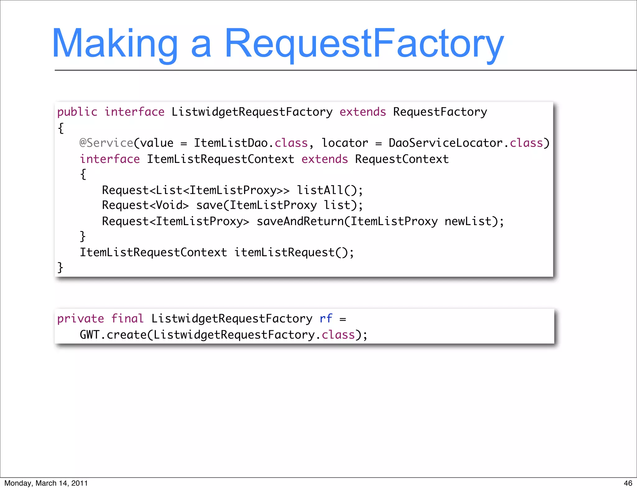 Making a RequestFactory
             public interface ListwidgetRequestFactory extends RequestFactory
             {
             	 @Service(value = ItemListDao.class, locator = DaoServiceLocator.class)
             	 interface ItemListRequestContext extends RequestContext
             	 {
             	 	 Request<List<ItemListProxy>> listAll();
             	 	 Request<Void> save(ItemListProxy list);
             	 	 Request<ItemListProxy> saveAndReturn(ItemListProxy newList);
             	 }
             	 ItemListRequestContext itemListRequest();
             }



             private final ListwidgetRequestFactory rf =
                GWT.create(ListwidgetRequestFactory.class);




Monday, March 14, 2011                                                                  46
 