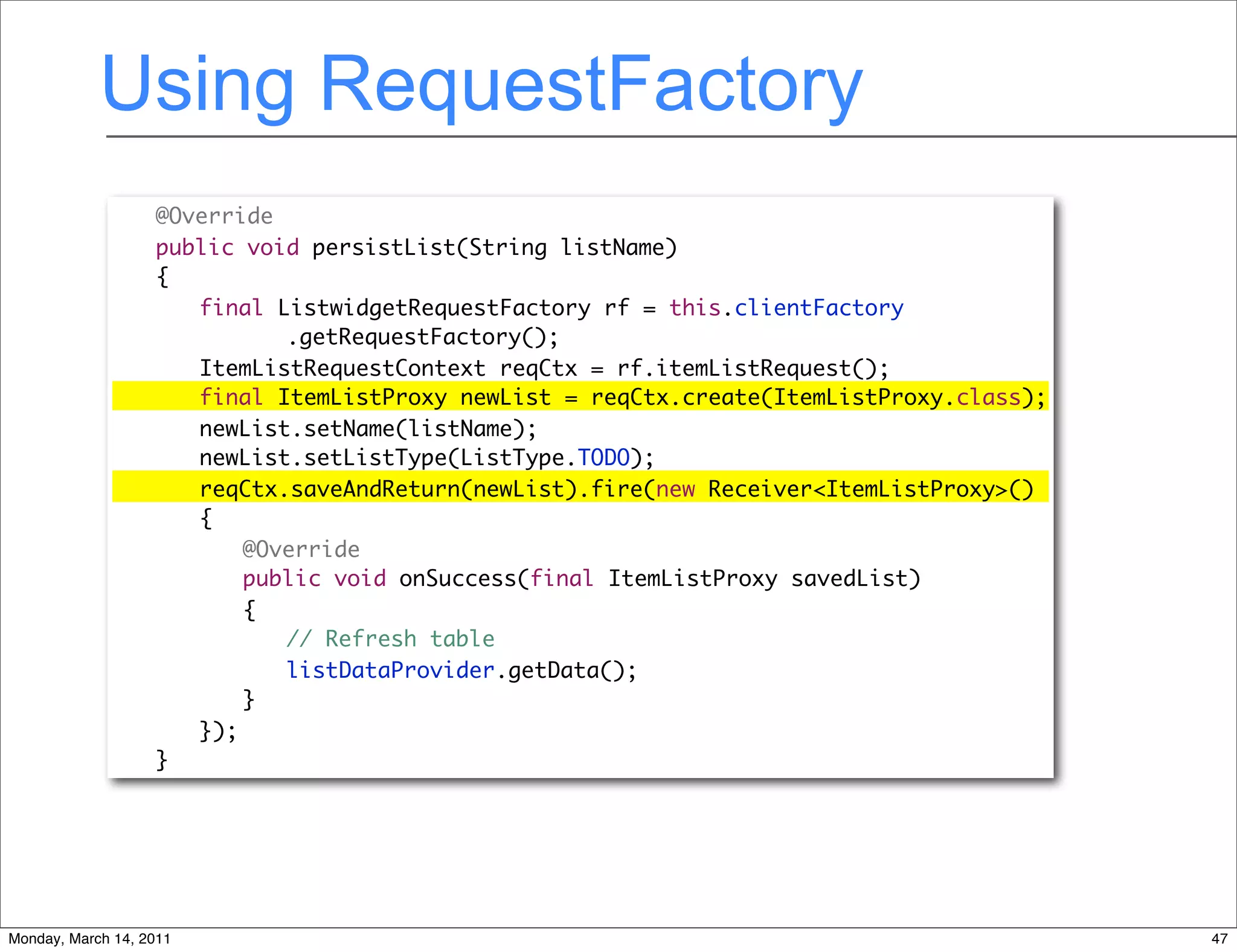 Using RequestFactory
              	    @Override
              	    public void persistList(String listName)
              	    {
              	    	 final ListwidgetRequestFactory rf = this.clientFactory
              	    	 	 	 .getRequestFactory();
              	    	 ItemListRequestContext reqCtx = rf.itemListRequest();
              	    	 final ItemListProxy newList = reqCtx.create(ItemListProxy.class);
              	    	 newList.setName(listName);
              	    	 newList.setListType(ListType.TODO);
              	    	 reqCtx.saveAndReturn(newList).fire(new Receiver<ItemListProxy>()
              	    	 {
              	    	 	 @Override
              	    	 	 public void onSuccess(final ItemListProxy savedList)
              	    	 	 {
              	    	 	 	 // Refresh table
              	    	 	 	 listDataProvider.getData();
              	    	 	 }
              	    	 });
              	    }




Monday, March 14, 2011                                                                   47
 
