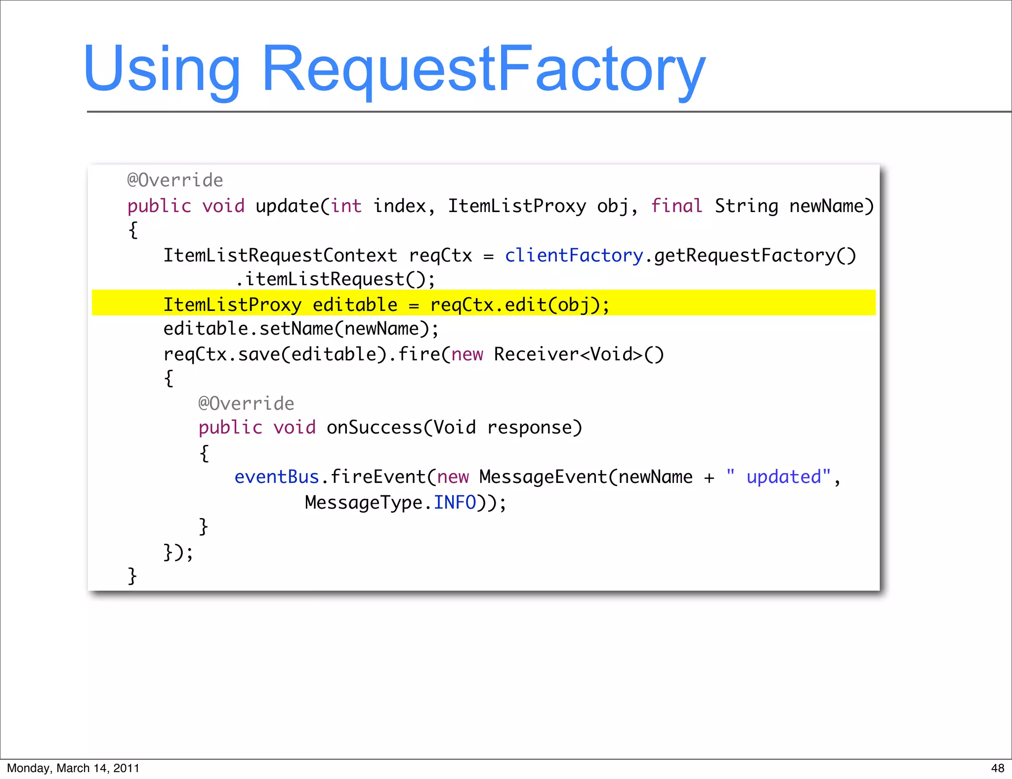 Using RequestFactory
              	    @Override
              	    public void update(int index, ItemListProxy obj, final String newName)
              	    {
              	    	 ItemListRequestContext reqCtx = clientFactory.getRequestFactory()
              	    	 	 	 .itemListRequest();
              	    	 ItemListProxy editable = reqCtx.edit(obj);
              	    	 editable.setName(newName);
              	    	 reqCtx.save(editable).fire(new Receiver<Void>()
              	    	 {
              	    	 	 @Override
              	    	 	 public void onSuccess(Void response)
              	    	 	 {
              	    	 	 	 eventBus.fireEvent(new MessageEvent(newName + " updated",
              	    	 	 	 	 	 MessageType.INFO));
              	    	 	 }
              	    	 });
              	    }




Monday, March 14, 2011                                                                      48
 