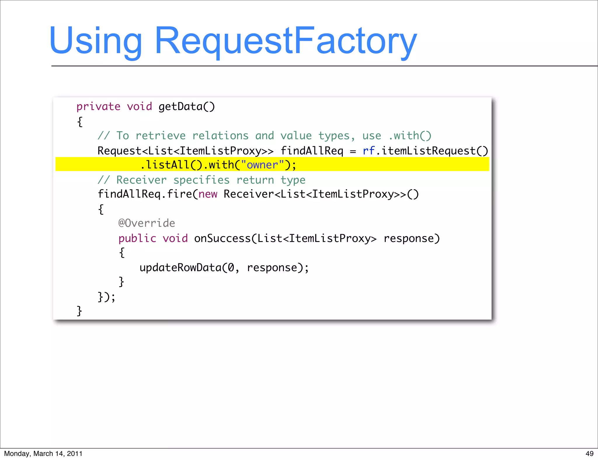 Using RequestFactory
              	     private void getData()
              	     {
                       // To retrieve relations and value types, use .with()
              	     	 Request<List<ItemListProxy>> findAllReq = rf.itemListRequest()
              	     	 	 	 .listAll().with("owner");
                       // Receiver specifies return type
              	     	 findAllReq.fire(new Receiver<List<ItemListProxy>>()
              	     	 {
              	
              	
                    	 	 @Override
                                                   Text
                    	 	 public void onSuccess(List<ItemListProxy> response)
              	     	 	 {
              	     	 	 	 updateRowData(0, response);
              	     	 	 }
              	     	 });
              	     }




Monday, March 14, 2011                                                                 49
 