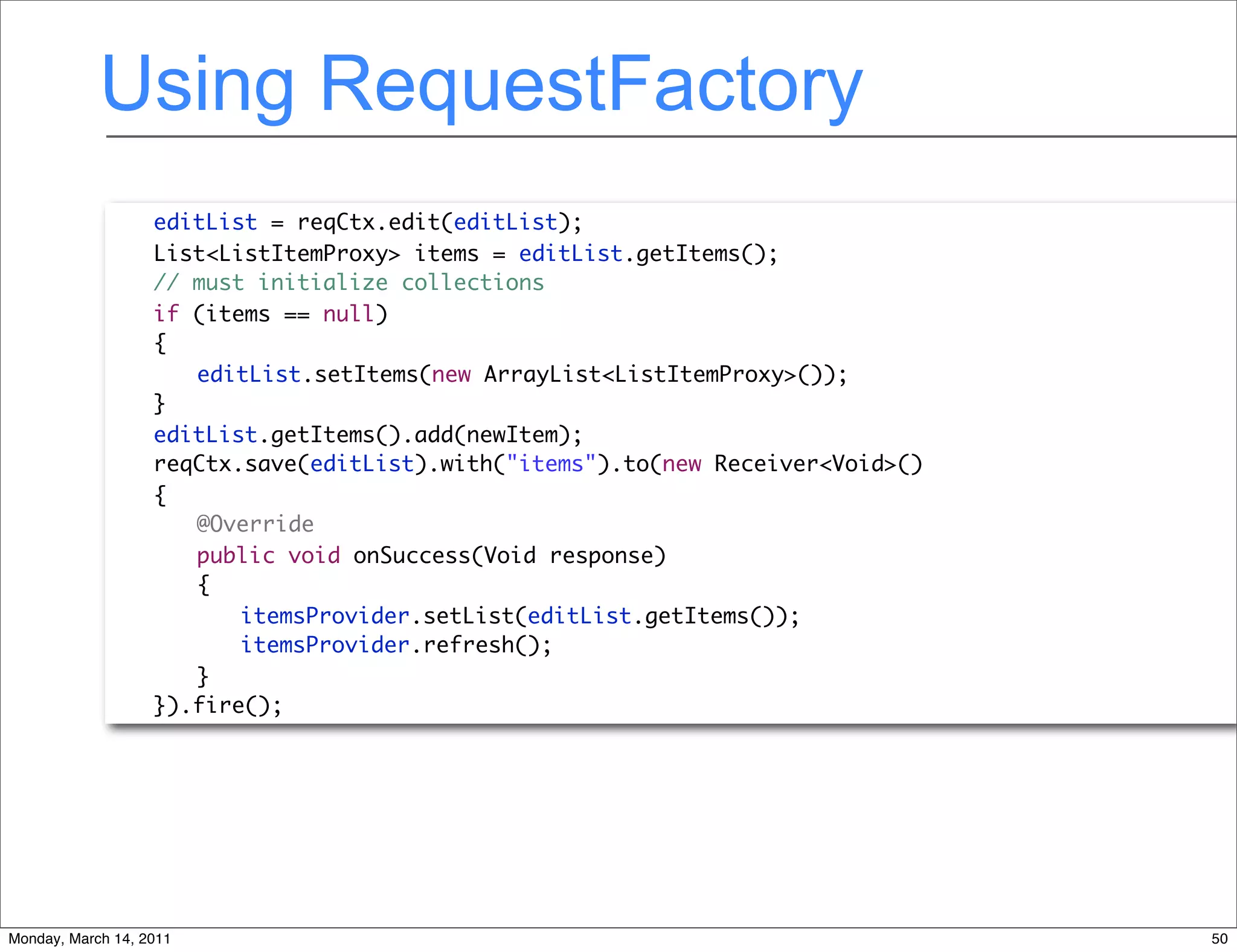 Using RequestFactory
             	     editList = reqCtx.edit(editList);
             	     List<ListItemProxy> items = editList.getItems();
             	     // must initialize collections
             	     if (items == null)
             	     {
             	     	 editList.setItems(new ArrayList<ListItemProxy>());
             	     }
             	     editList.getItems().add(newItem);
             	     reqCtx.save(editList).with("items").to(new Receiver<Void>()
             	     {
             	     	 @Override
             	     	 public void onSuccess(Void response)
             	     	 {
             	     	 	 itemsProvider.setList(editList.getItems());
             	     	 	 itemsProvider.refresh();
             	     	 }
             	     }).fire();




Monday, March 14, 2011                                                           50
 