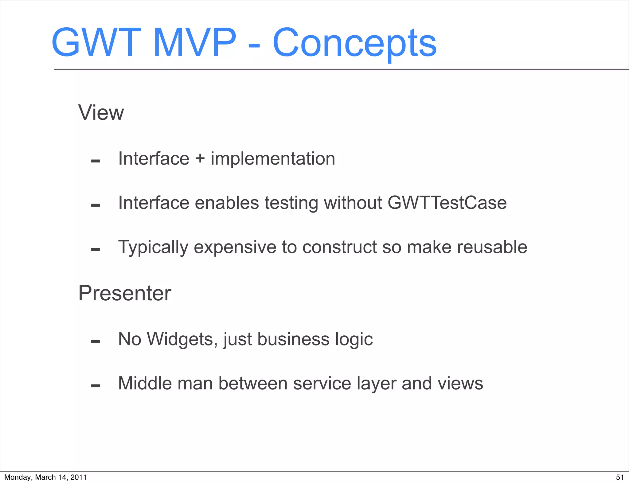 GWT MVP - Concepts
                   View

                         -   Interface + implementation

                         -   Interface enables testing without GWTTestCase

                         -   Typically expensive to construct so make reusable

                   Presenter

                         -   No Widgets, just business logic

                         -   Middle man between service layer and views



Monday, March 14, 2011                                                           51
 