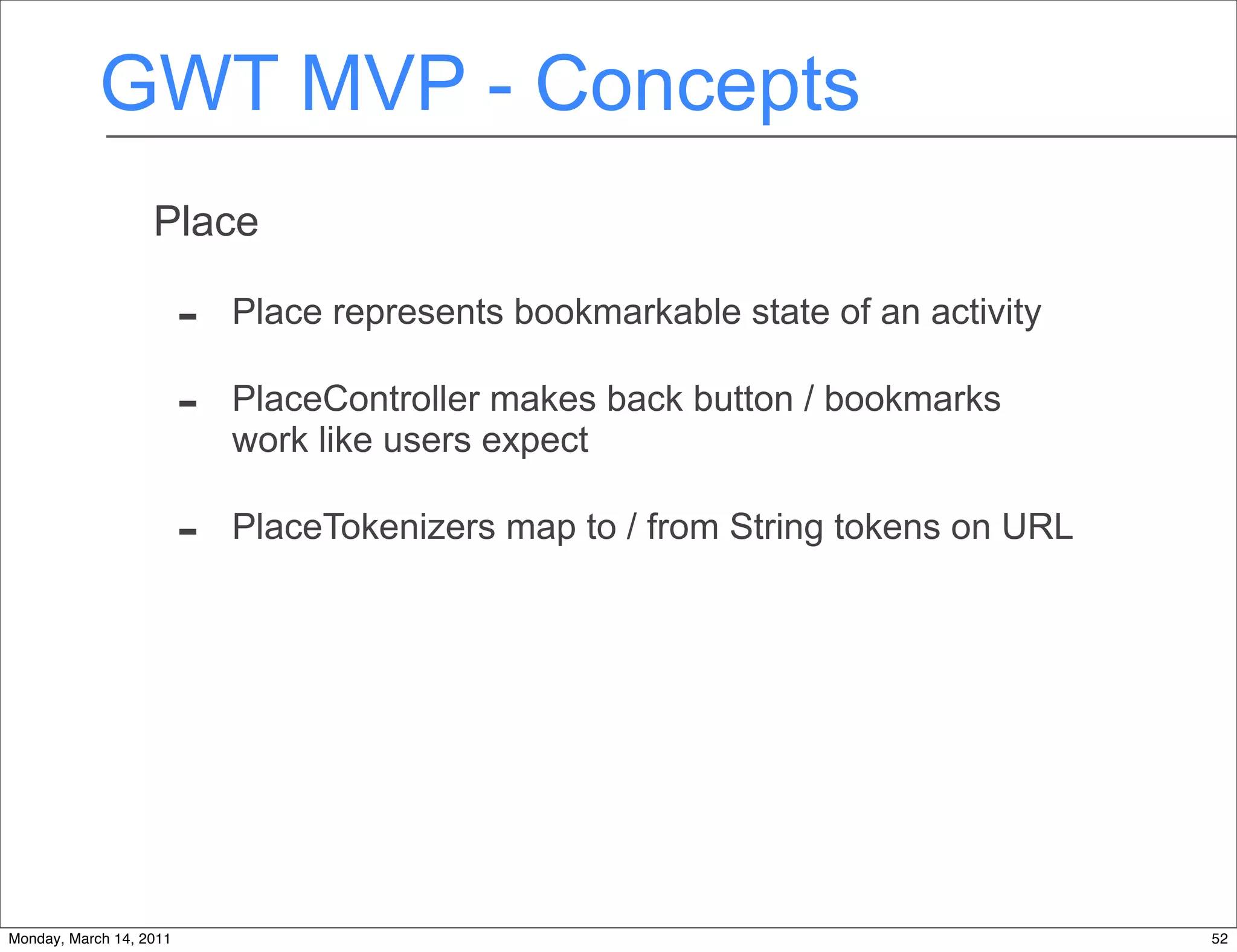 GWT MVP - Concepts
                   Place

                         -   Place represents bookmarkable state of an activity

                         -   PlaceController makes back button / bookmarks
                             work like users expect

                         -   PlaceTokenizers map to / from String tokens on URL




Monday, March 14, 2011                                                            52
 