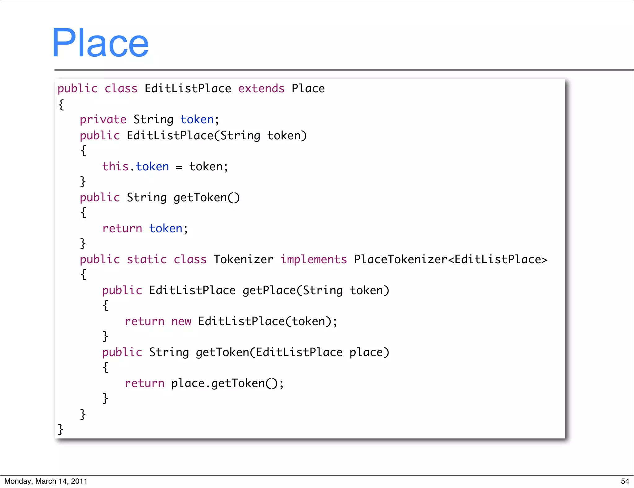 Place
              public class EditListPlace extends Place
              {
              	 private String token;
              	 public EditListPlace(String token)
              	 {
              	 	 this.token = token;
              	 }
              	 public String getToken()
              	 {
              	 	 return token;
              	 }
              	 public static class Tokenizer implements PlaceTokenizer<EditListPlace>
              	 {
              	 	 public EditListPlace getPlace(String token)
              	 	 {
              	 	 	 return new EditListPlace(token);
              	 	 }
              	 	 public String getToken(EditListPlace place)
              	 	 {
              	 	 	 return place.getToken();
              	 	 }
              	 }
              }



Monday, March 14, 2011                                                                   54
 