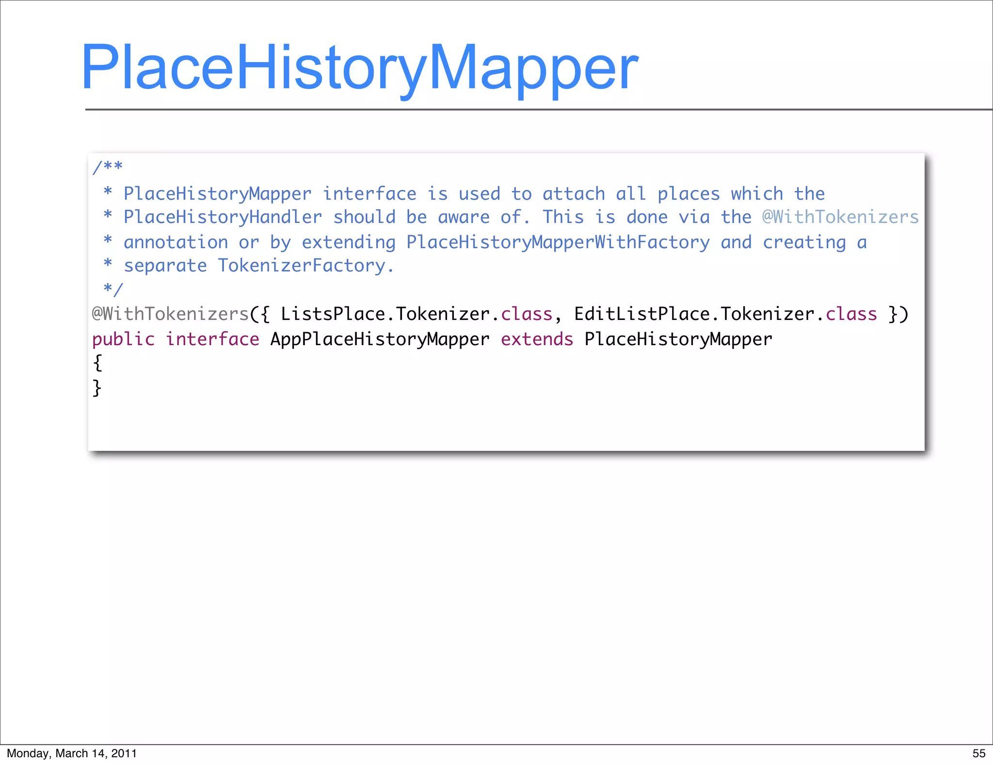 PlaceHistoryMapper
              /**
                * PlaceHistoryMapper interface is used to attach all places which the
                * PlaceHistoryHandler should be aware of. This is done via the @WithTokenizers
                * annotation or by extending PlaceHistoryMapperWithFactory and creating a
                * separate TokenizerFactory.
                */
              @WithTokenizers({ ListsPlace.Tokenizer.class, EditListPlace.Tokenizer.class })
              public interface AppPlaceHistoryMapper extends PlaceHistoryMapper
              {
              }




Monday, March 14, 2011                                                                           55
 