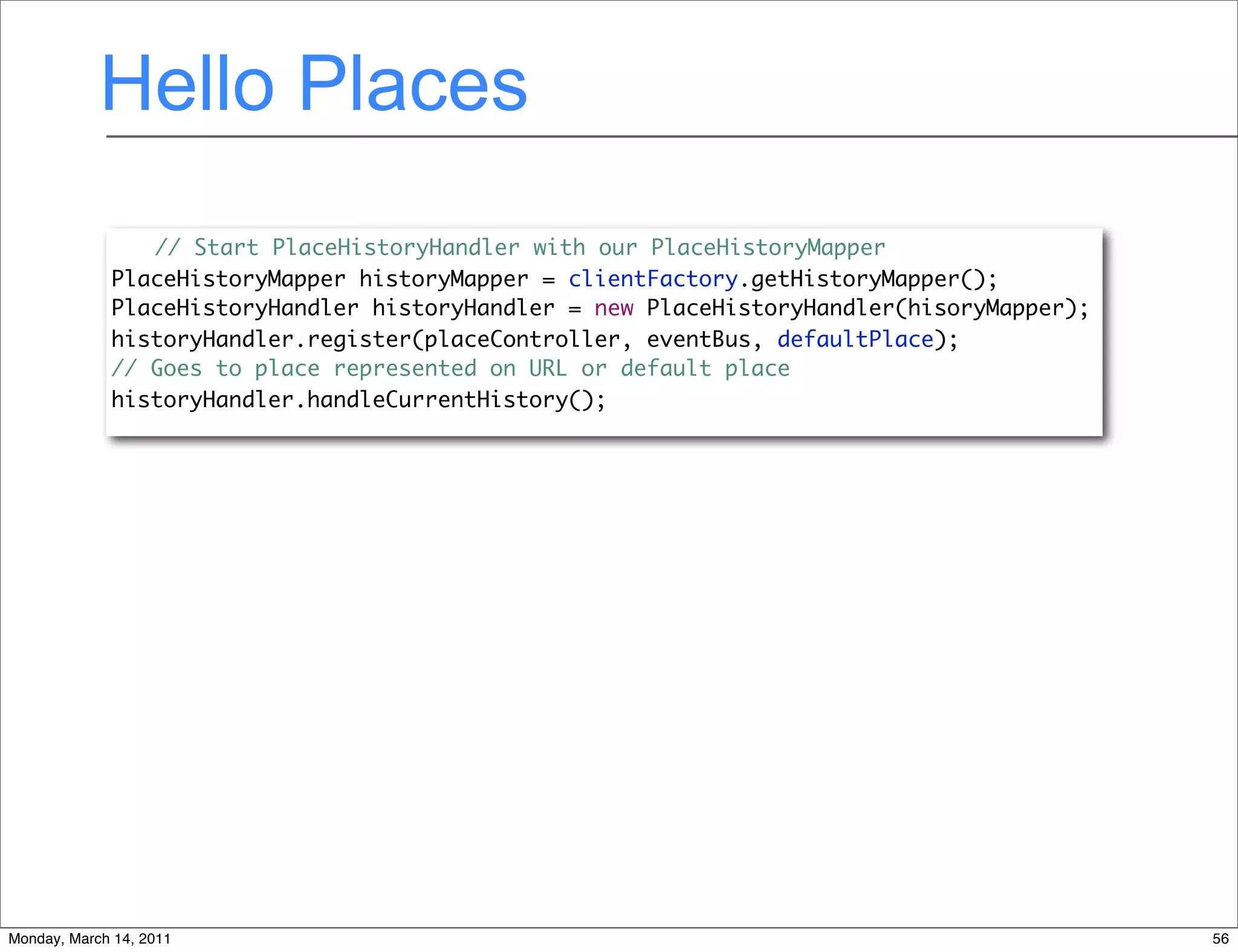 Hello Places
                // Start PlaceHistoryHandler with our PlaceHistoryMapper
             PlaceHistoryMapper historyMapper = clientFactory.getHistoryMapper();
             PlaceHistoryHandler historyHandler = new PlaceHistoryHandler(hisoryMapper);
             historyHandler.register(placeController, eventBus, defaultPlace);
             // Goes to place represented on URL or default place
             historyHandler.handleCurrentHistory();




Monday, March 14, 2011                                                                     56
 